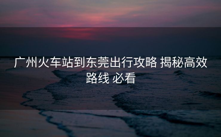 广州火车站到东莞出行攻略 揭秘高效路线 必看