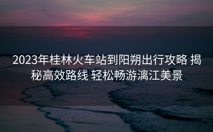 2023年桂林火车站到阳朔出行攻略 揭秘高效路线 轻松畅游漓江美景