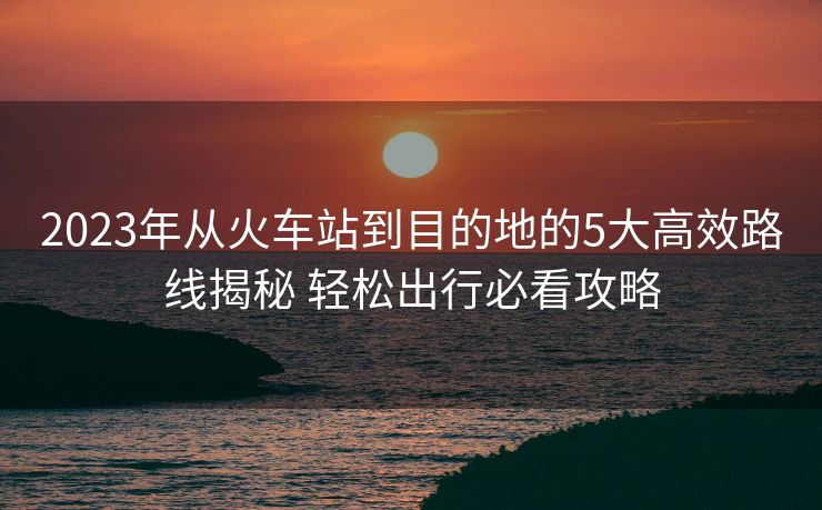 2023年从火车站到目的地的5大高效路线揭秘 轻松出行必看攻略
