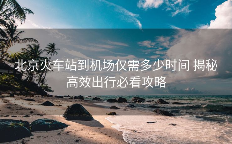 北京火车站到机场仅需多少时间 揭秘高效出行必看攻略