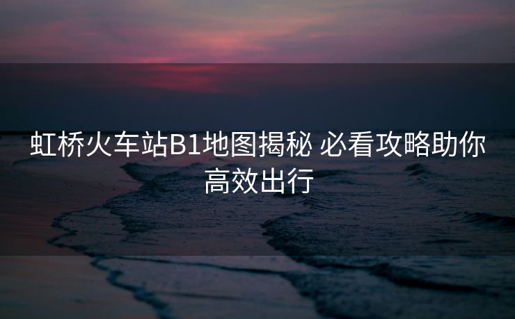 虹桥火车站B1地图揭秘 必看攻略助你高效出行