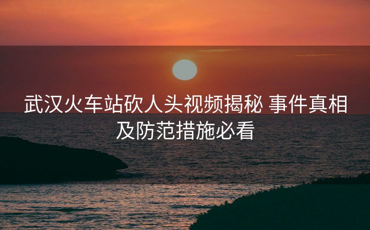 武汉火车站砍人头视频揭秘 事件真相及防范措施必看