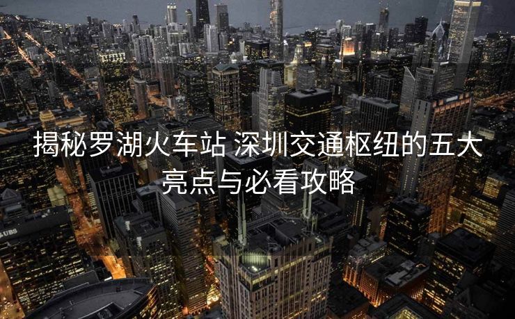 揭秘罗湖火车站 深圳交通枢纽的五大亮点与必看攻略