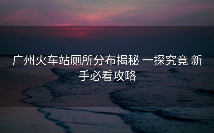 广州火车站厕所分布揭秘 一探究竟 新手必看攻略 广州火车站厕所分布揭秘 一探究竟 新手必看攻略