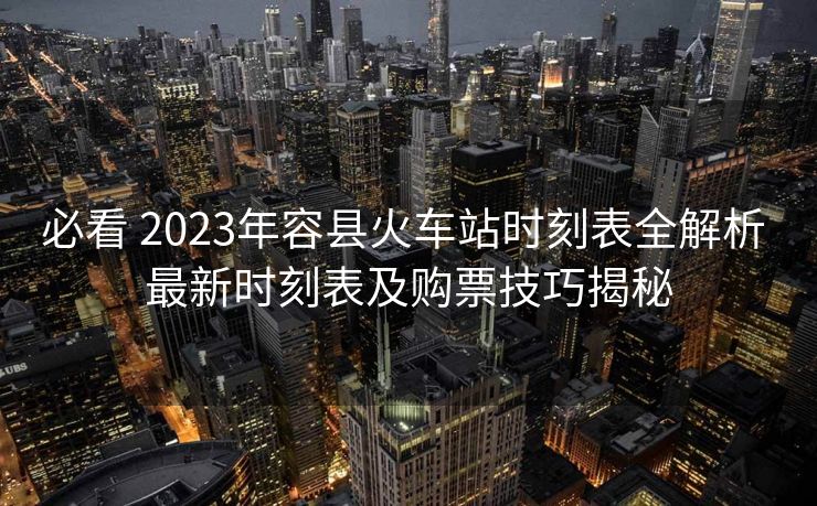 必看 2023年容县火车站时刻表全解析 最新时刻表及购票技巧揭秘