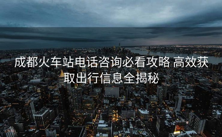 成都火车站电话咨询必看攻略 高效获取出行信息全揭秘