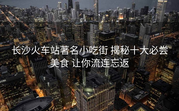 长沙火车站著名小吃街 揭秘十大必尝美食 让你流连忘返
