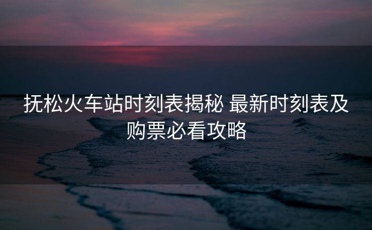 抚松火车站时刻表揭秘 最新时刻表及购票必看攻略