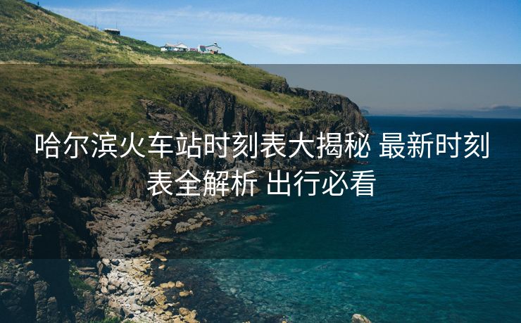 哈尔滨火车站时刻表大揭秘 最新时刻表全解析 出行必看