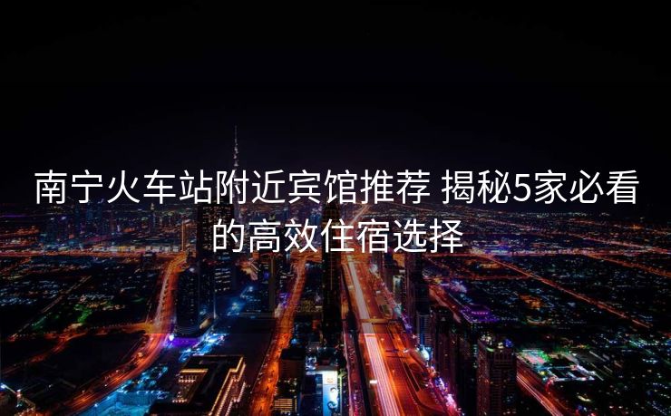 南宁火车站附近宾馆推荐 揭秘5家必看的高效住宿选择 南宁火车站附近宾馆推荐 揭秘5家必看的高效住宿选择