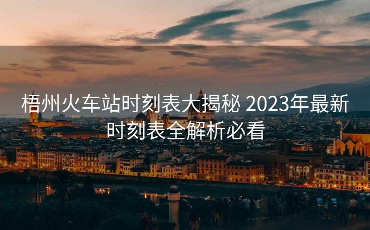 梧州火车站时刻表大揭秘 2023年最新时刻表全解析必看