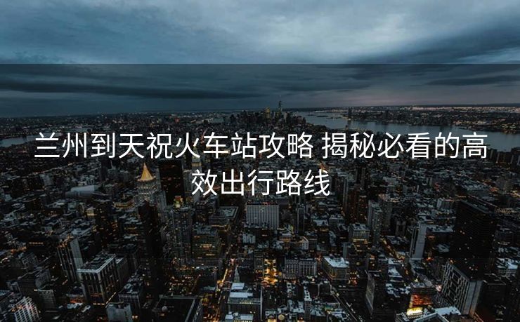 兰州到天祝火车站攻略 揭秘必看的高效出行路线