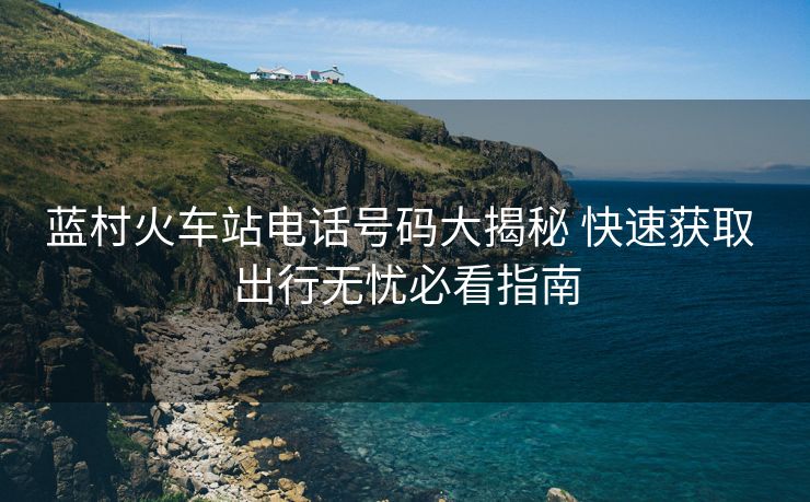 蓝村火车站电话号码大揭秘 快速获取 出行无忧必看指南 蓝村火车站电话号码大揭秘 快速获取 出行无忧必看指南