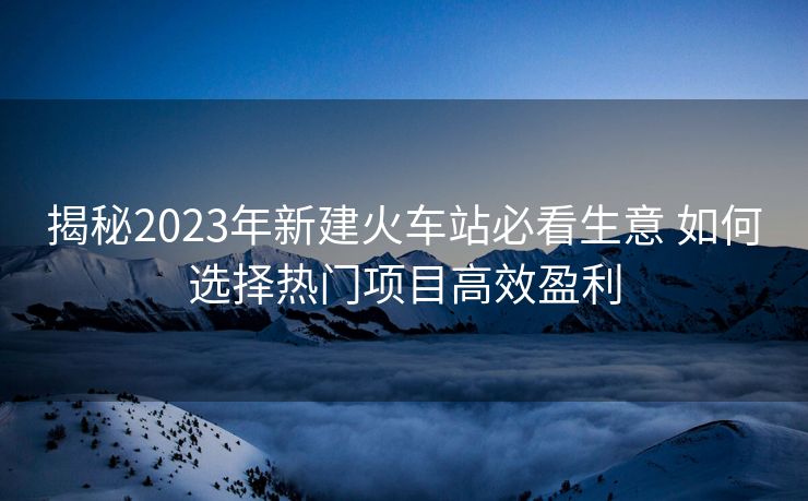 揭秘2023年新建火车站必看生意 如何选择热门项目高效盈利