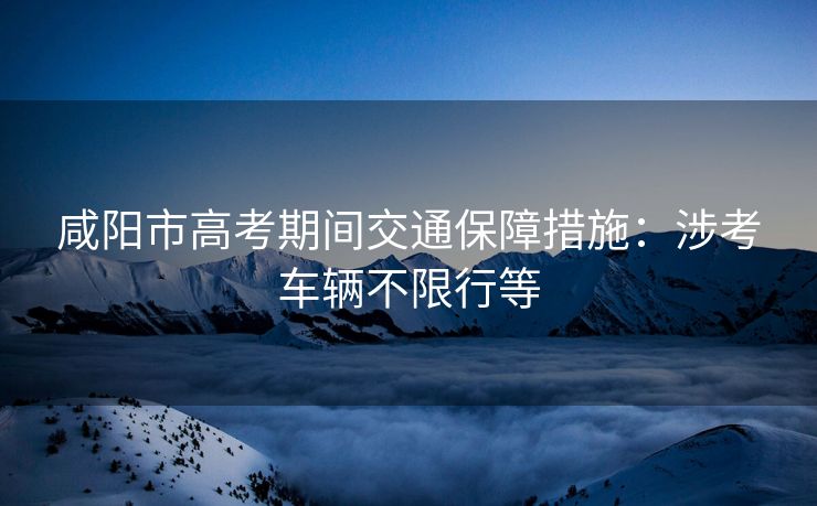咸阳市高考期间交通保障措施：涉考车辆不限行等