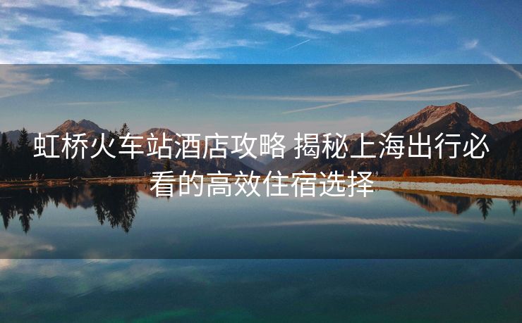 虹桥火车站酒店攻略 揭秘上海出行必看的高效住宿选择