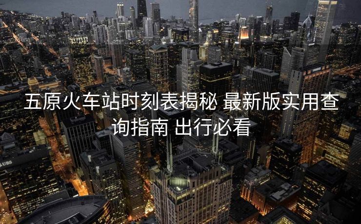 五原火车站时刻表揭秘 最新版实用查询指南 出行必看