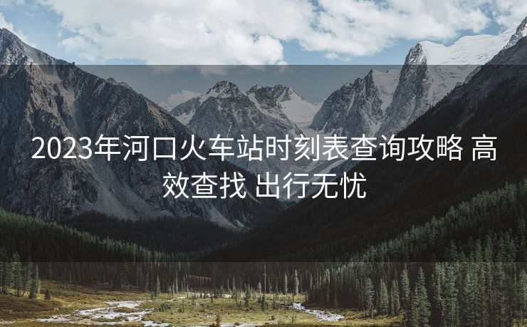 2023年河口火车站时刻表查询攻略 高效查找 出行无忧