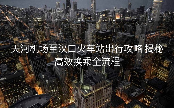 天河机场至汉口火车站出行攻略 揭秘高效换乘全流程