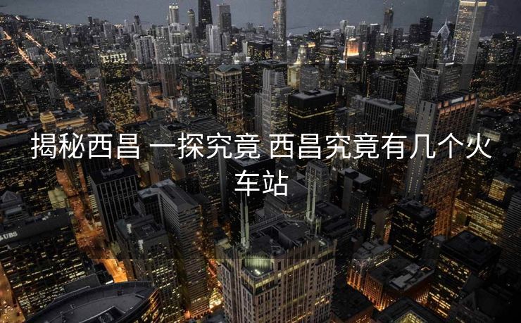 揭秘西昌 一探究竟 西昌究竟有几个火车站