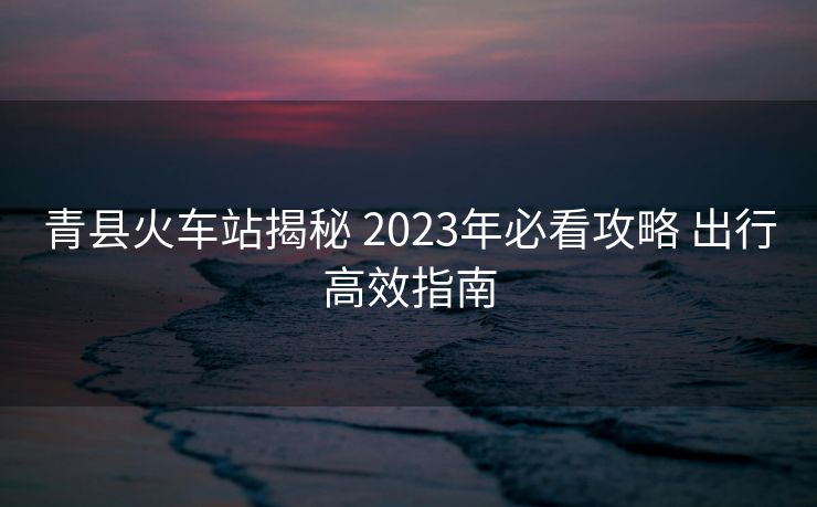 青县火车站揭秘 2023年必看攻略 出行高效指南