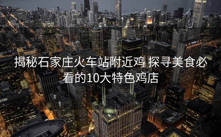揭秘石家庄火车站附近鸡 探寻美食必看的10大特色鸡店