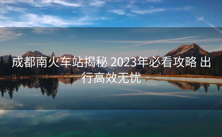成都南火车站揭秘 2023年必看攻略 出行高效无忧