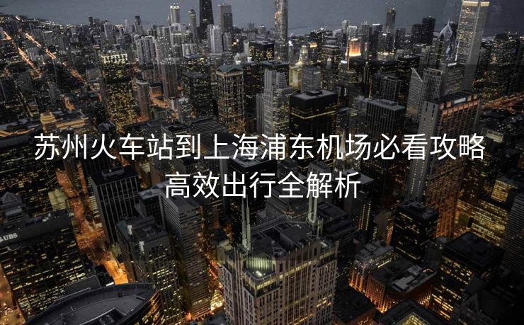 苏州火车站到上海浦东机场必看攻略 高效出行全解析