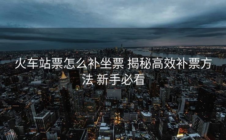火车站票怎么补坐票 揭秘高效补票方法 新手必看