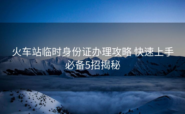 火车站临时身份证办理攻略 快速上手必备5招揭秘