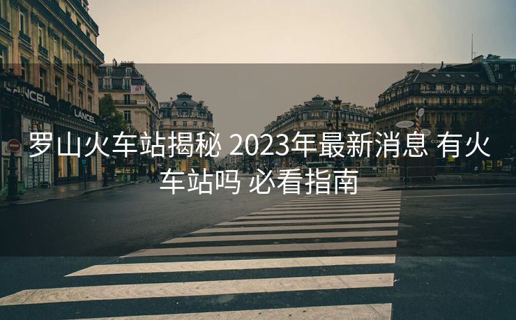 罗山火车站揭秘 2023年最新消息 有火车站吗 必看指南