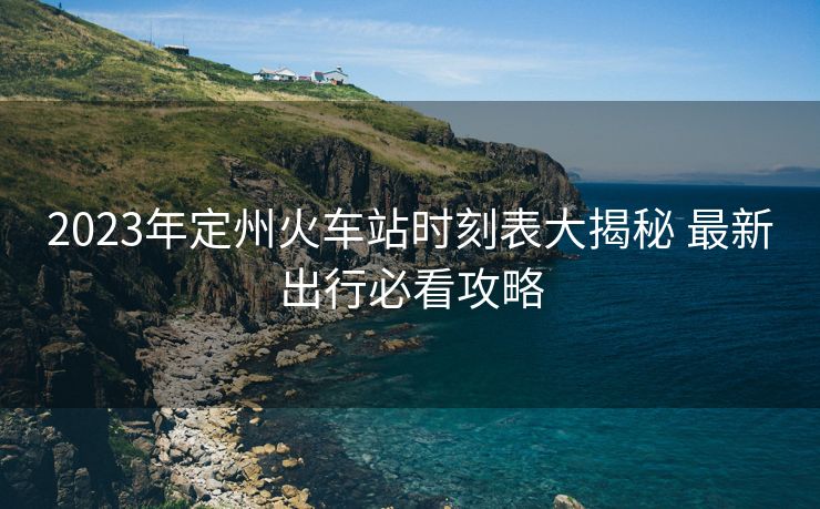 2023年定州火车站时刻表大揭秘 最新出行必看攻略