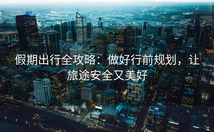 假期出行全攻略：做好行前规划，让旅途安全又美好