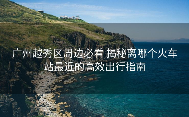 广州越秀区周边必看 揭秘离哪个火车站最近的高效出行指南