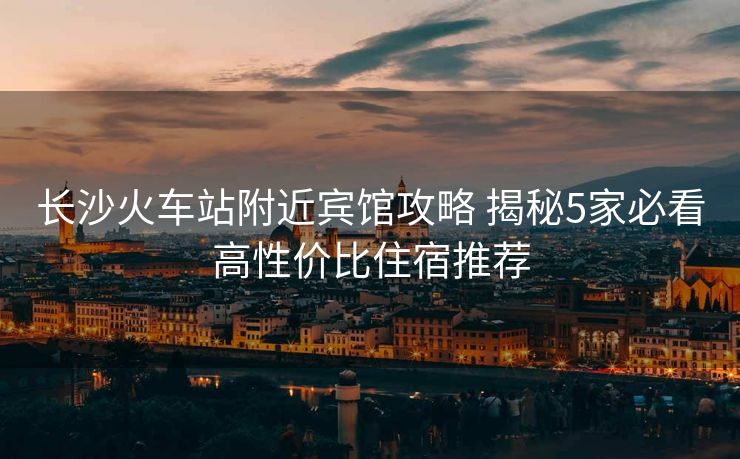 长沙火车站附近宾馆攻略 揭秘5家必看高性价比住宿推荐