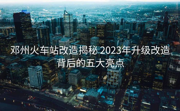 邓州火车站改造揭秘 2023年升级改造背后的五大亮点