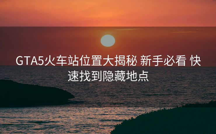 GTA5火车站位置大揭秘 新手必看 快速找到隐藏地点