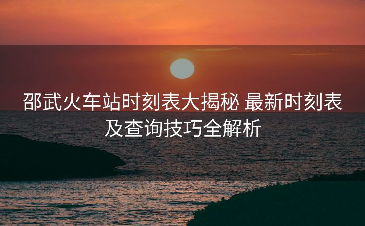 邵武火车站时刻表大揭秘 最新时刻表及查询技巧全解析