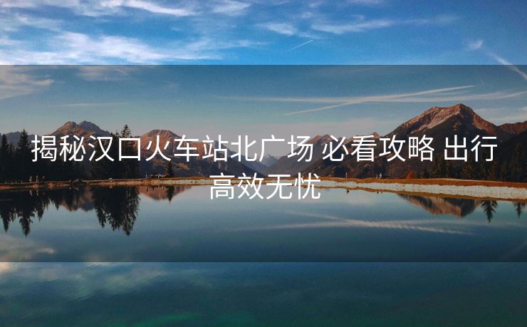 揭秘汉口火车站北广场 必看攻略 出行高效无忧