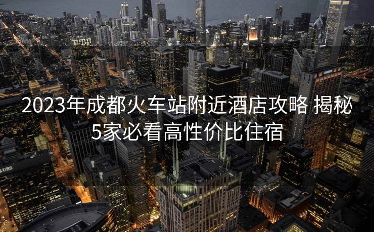 2023年成都火车站附近酒店攻略 揭秘5家必看高性价比住宿