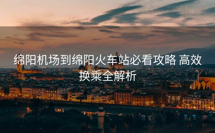 绵阳机场到绵阳火车站必看攻略 高效换乘全解析