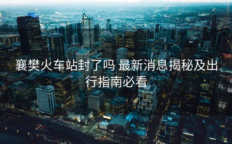 襄樊火车站封了吗 最新消息揭秘及出行指南必看