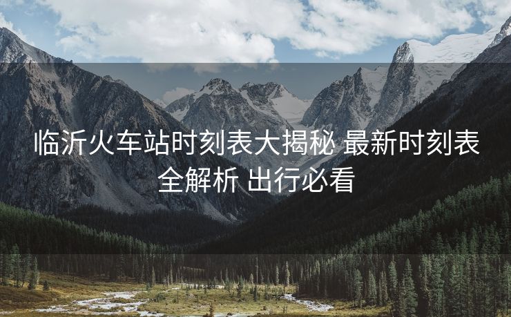 临沂火车站时刻表大揭秘 最新时刻表全解析 出行必看