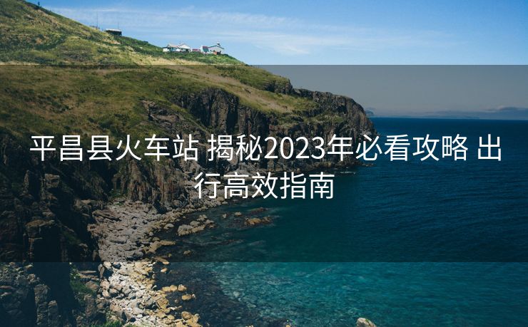 平昌县火车站 揭秘2023年必看攻略 出行高效指南