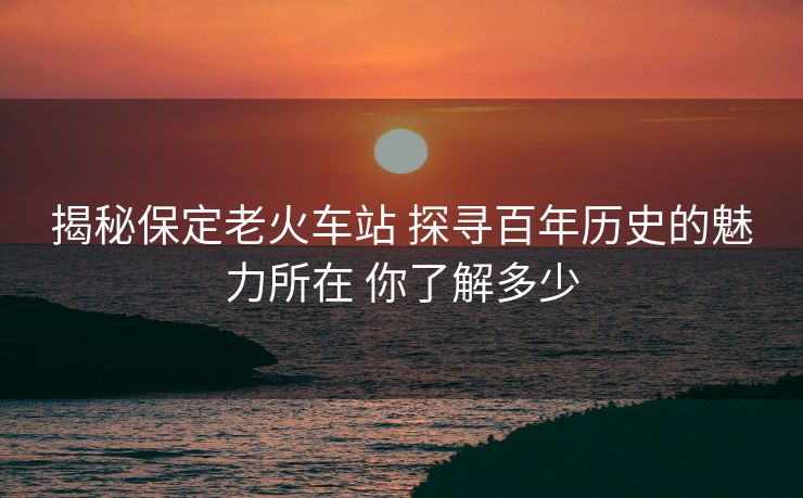 揭秘保定老火车站 探寻百年历史的魅力所在 你了解多少