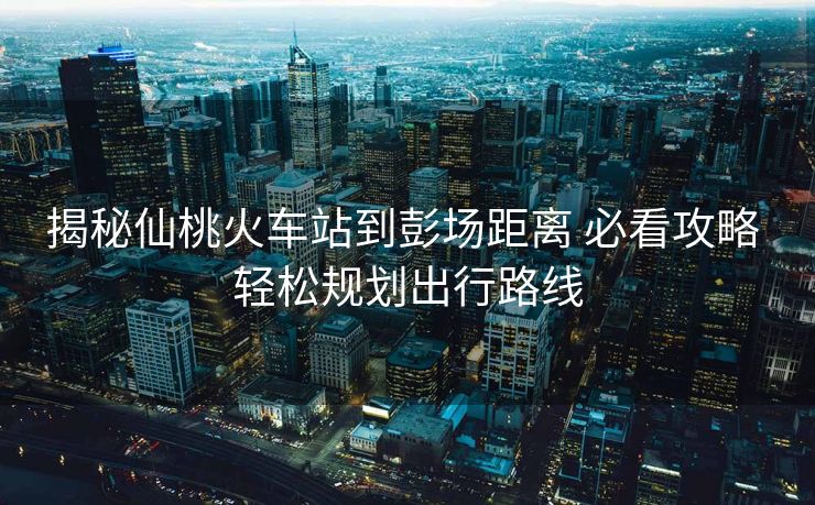 揭秘仙桃火车站到彭场距离 必看攻略 轻松规划出行路线