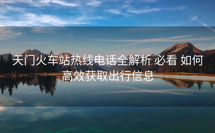 天门火车站热线电话全解析 必看 如何高效获取出行信息
