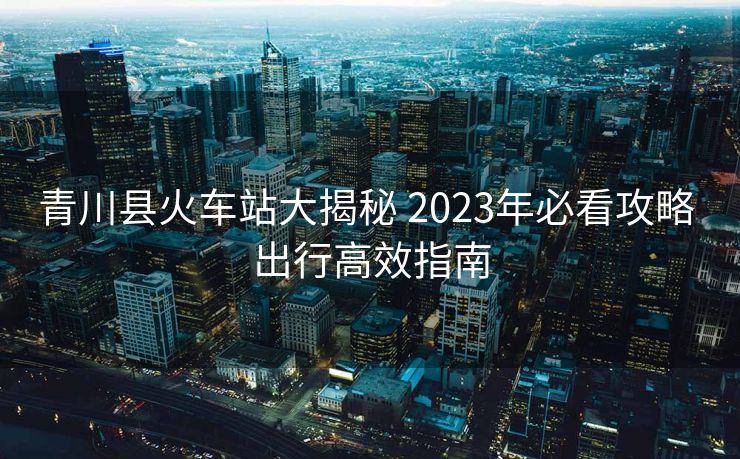 青川县火车站大揭秘 2023年必看攻略 出行高效指南