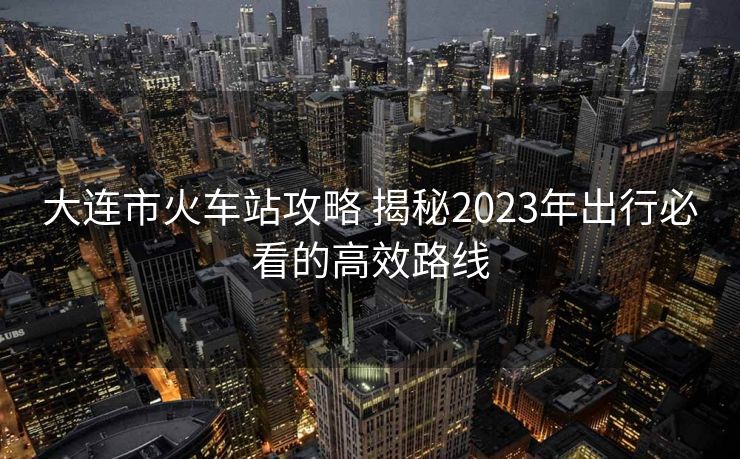 大连市火车站攻略 揭秘2023年出行必看的高效路线