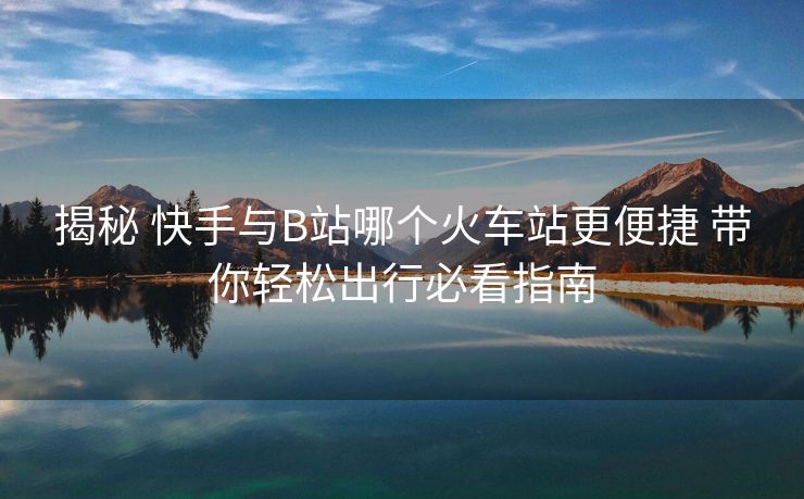 揭秘 快手与B站哪个火车站更便捷 带你轻松出行必看指南